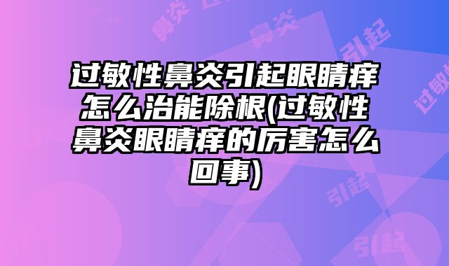 过敏性鼻炎引起眼睛痒怎么治能除根(过敏性鼻炎眼睛痒的厉害怎么回事)