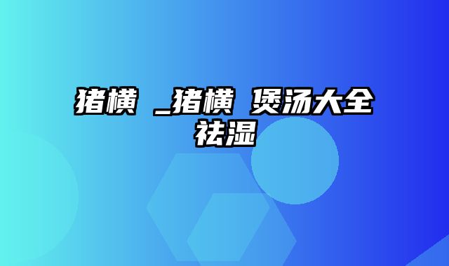 猪横脷_猪横脷煲汤大全祛湿