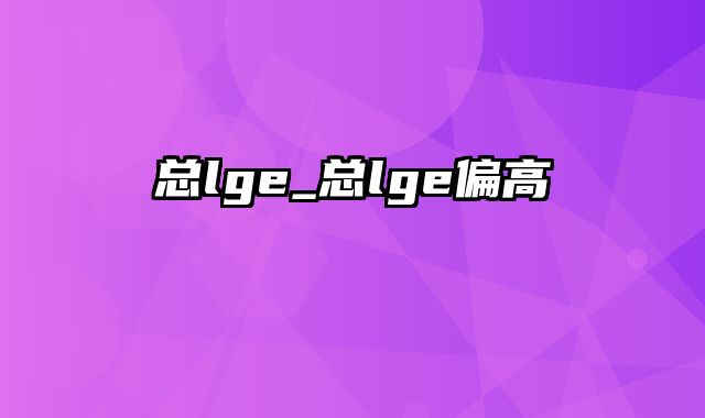 总lge_总lge偏高