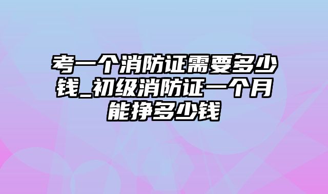 考一个消防证需要多少钱_初级消防证一个月能挣多少钱