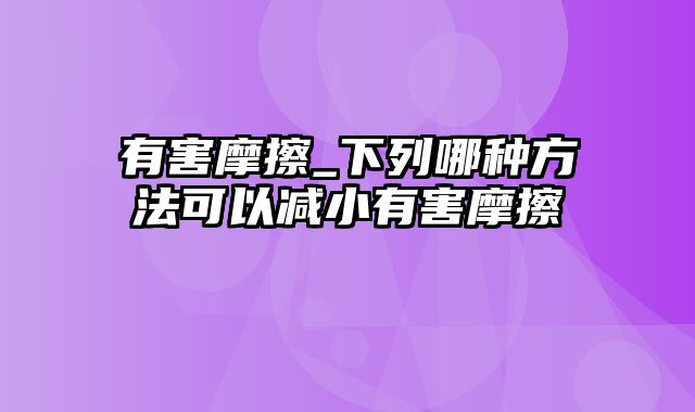 有害摩擦_下列哪种方法可以减小有害摩擦