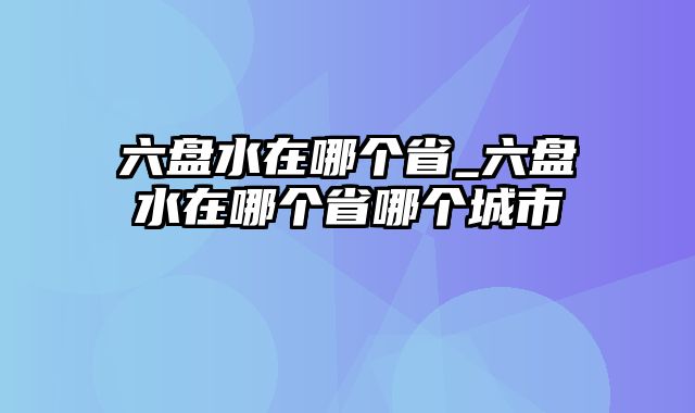 六盘水在哪个省_六盘水在哪个省哪个城市