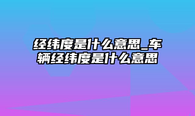 经纬度是什么意思_车辆经纬度是什么意思