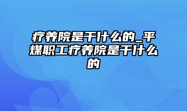 疗养院是干什么的_平煤职工疗养院是干什么的