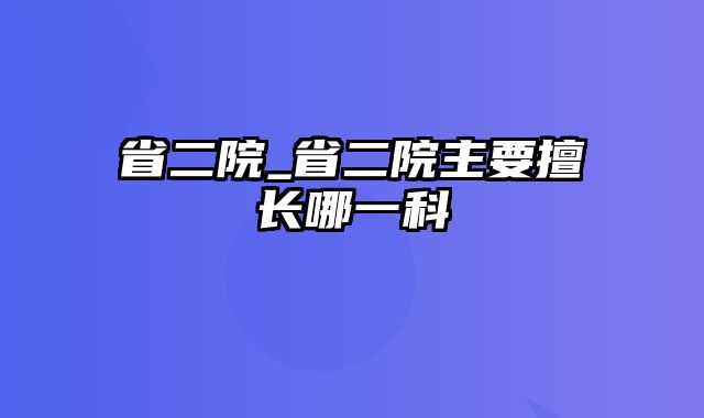 省二院_省二院主要擅长哪一科