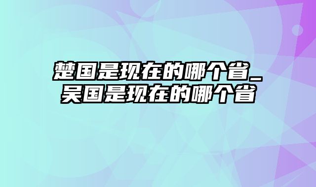 楚国是现在的哪个省_吴国是现在的哪个省