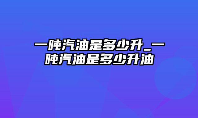 一吨汽油是多少升_一吨汽油是多少升油