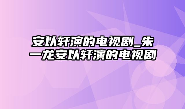 安以轩演的电视剧_朱一龙安以轩演的电视剧