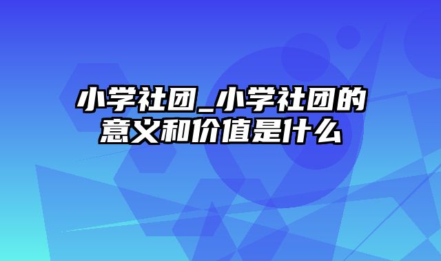 小学社团_小学社团的意义和价值是什么