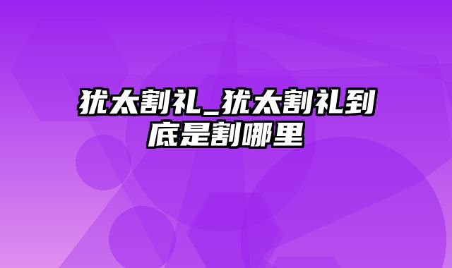 犹太割礼_犹太割礼到底是割哪里