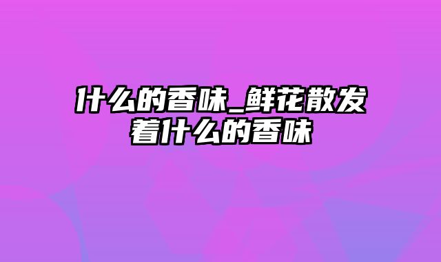 什么的香味_鲜花散发着什么的香味