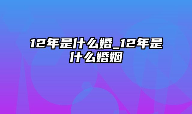 12年是什么婚_12年是什么婚姻