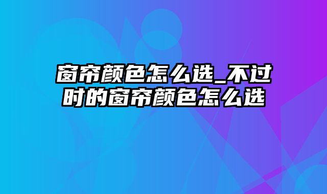 窗帘颜色怎么选_不过时的窗帘颜色怎么选