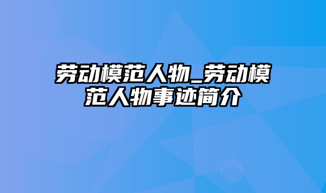 劳动模范人物_劳动模范人物事迹简介