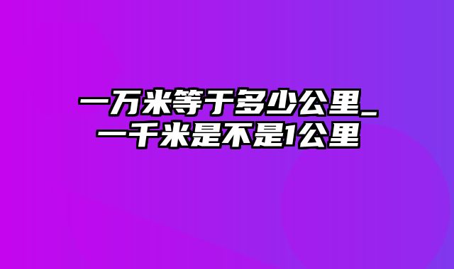 一万米等于多少公里_一千米是不是1公里