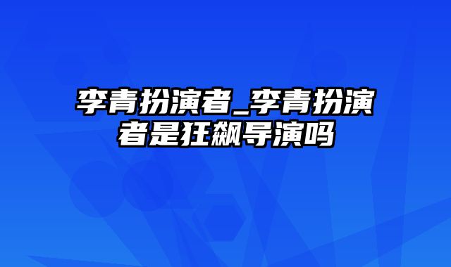 李青扮演者_李青扮演者是狂飙导演吗