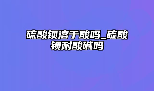 硫酸钡溶于酸吗_硫酸钡耐酸碱吗