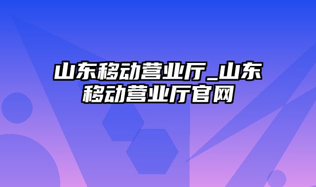 山东移动营业厅_山东移动营业厅官网