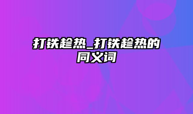 打铁趁热_打铁趁热的同义词