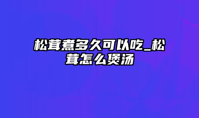 松茸煮多久可以吃_松茸怎么煲汤