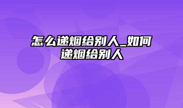 怎么递烟给别人_如何递烟给别人