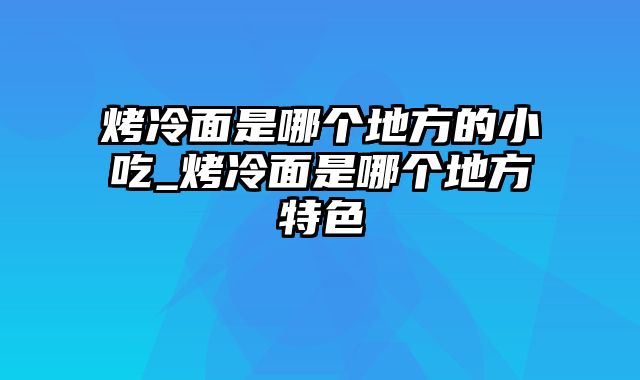 烤冷面是哪个地方的小吃_烤冷面是哪个地方特色