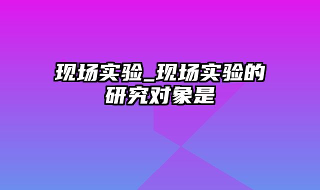 现场实验_现场实验的研究对象是