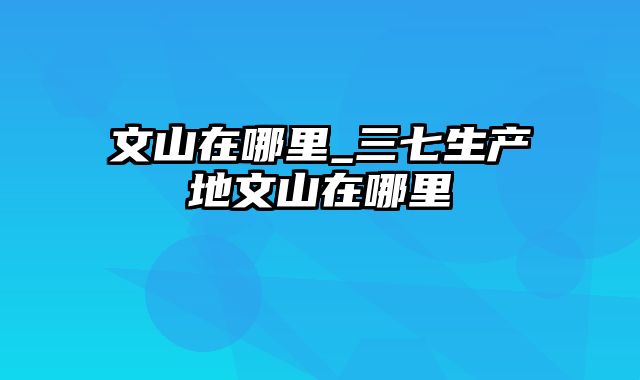 文山在哪里_三七生产地文山在哪里