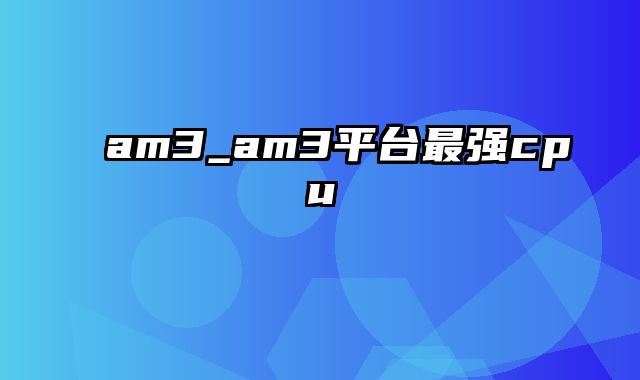 am3_am3平台最强cpu