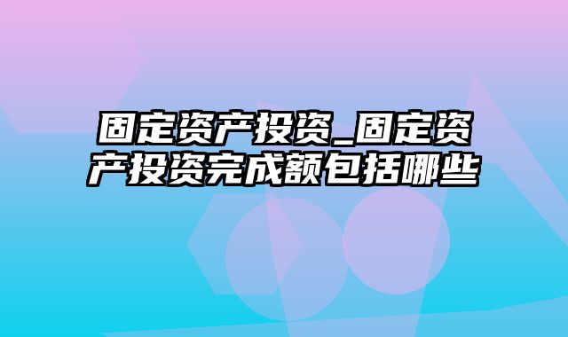 固定资产投资_固定资产投资完成额包括哪些