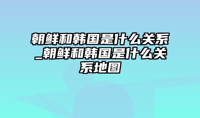 朝鲜和韩国是什么关系_朝鲜和韩国是什么关系地图