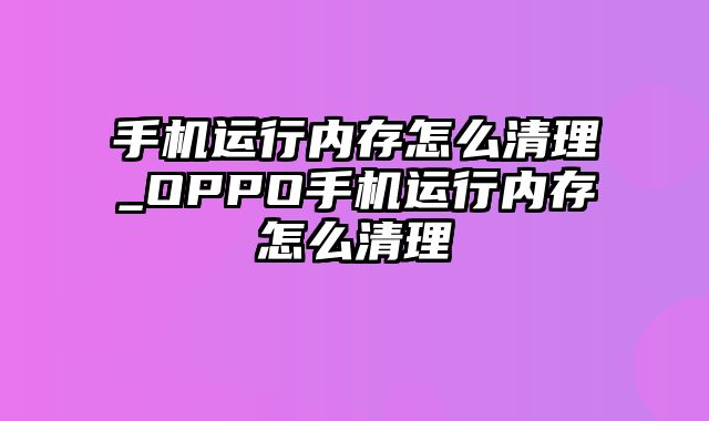 手机运行内存怎么清理_OPPO手机运行内存怎么清理