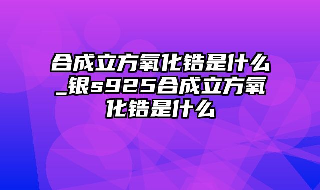 合成立方氧化锆是什么_银s925合成立方氧化锆是什么