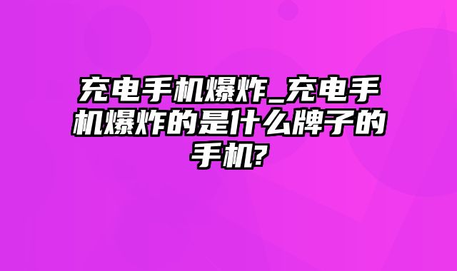 充电手机爆炸_充电手机爆炸的是什么牌子的手机?