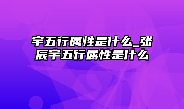 宇五行属性是什么_张辰宇五行属性是什么