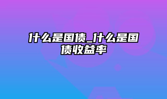 什么是国债_什么是国债收益率