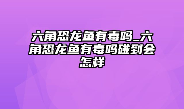 六角恐龙鱼有毒吗_六角恐龙鱼有毒吗碰到会怎样