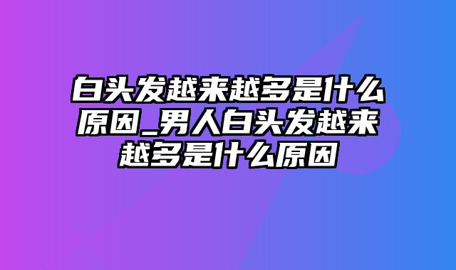 白头发越来越多是什么原因_男人白头发越来越多是什么原因