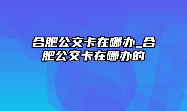 合肥公交卡在哪办_合肥公交卡在哪办的