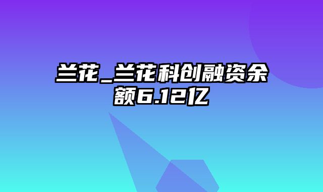 兰花_兰花科创融资余额6.12亿