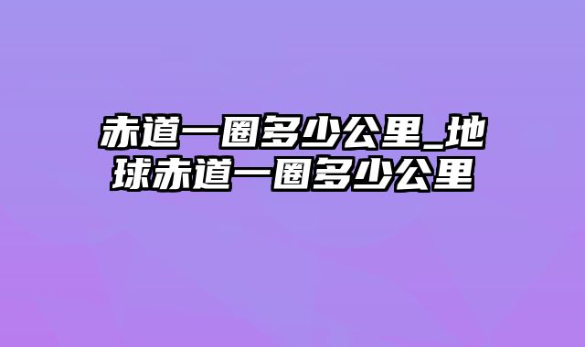 赤道一圈多少公里_地球赤道一圈多少公里