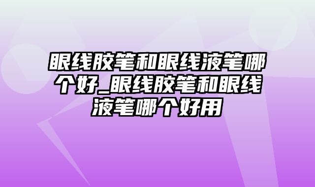 眼线胶笔和眼线液笔哪个好_眼线胶笔和眼线液笔哪个好用