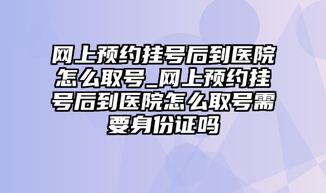 网上预约挂号后到医院怎么取号_网上预约挂号后到医院怎么取号需要身份证吗