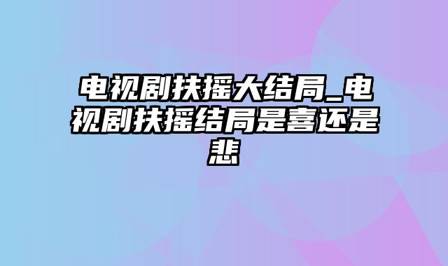 电视剧扶摇大结局_电视剧扶摇结局是喜还是悲