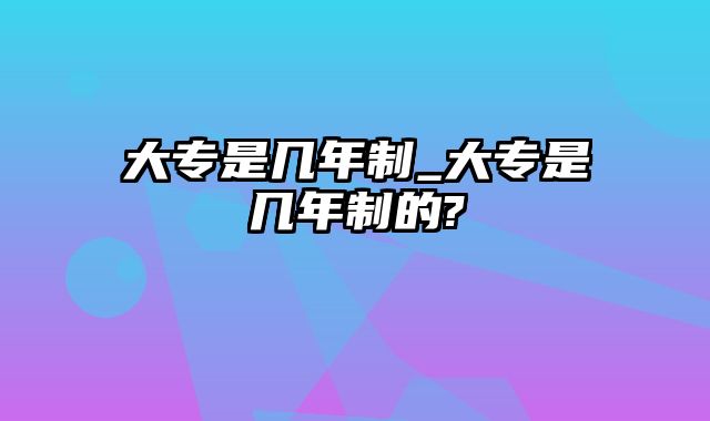 大专是几年制_大专是几年制的?