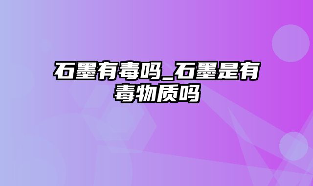 石墨有毒吗_石墨是有毒物质吗