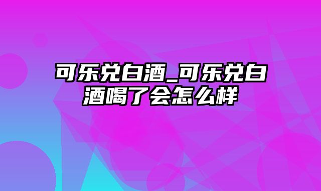 可乐兑白酒_可乐兑白酒喝了会怎么样