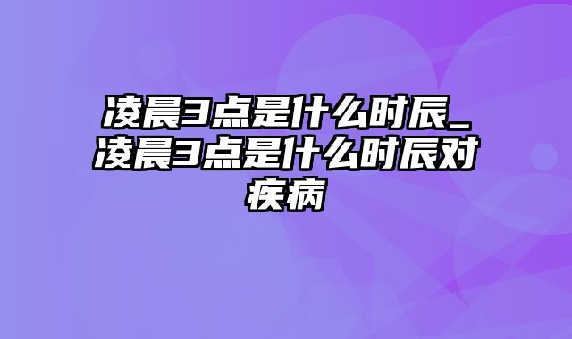 凌晨3点是什么时辰_凌晨3点是什么时辰对疾病