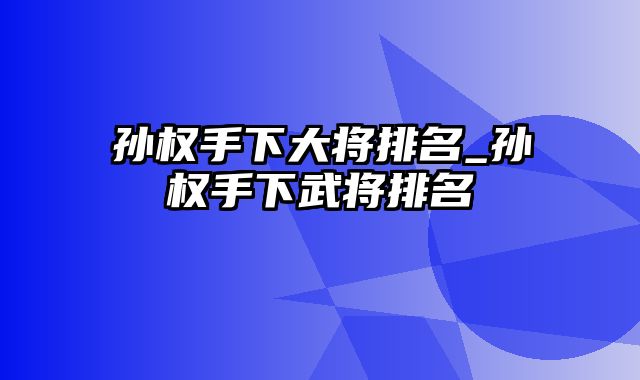 孙权手下大将排名_孙权手下武将排名