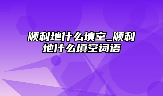 顺利地什么填空_顺利地什么填空词语